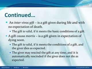 Continued…
 An inter vivos gift – is a gift given during life and with
no expectation of death.
 The gift is valid, if it meets the basic conditions of a gift.
 A gift causa mortis – is a gift given in expectation of
dying soon.
 The gift is valid, if it meets the conditions of a gift, and
the giver dies as expected.
 The giver may rescind the gift at any time, and it is
automatically rescinded if the giver does not die as
expected.
 