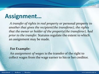 Assignment…
A transfer of rights in real property or personal property to
another that gives the recipient(the transferee), the rights
that the owner or holder of the property(the transferor), had
prior to the transfer. Statutes regulate the extent to which
an assignment may be made.
For Example:
An assignment of wages is the transfer of the right to
collect wages from the wage earner to his or her creditor.
 