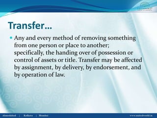 Transfer…
 Any and every method of removing something
from one person or place to another;
specifically, the handing over of possession or
control of assets or title. Transfer may be affected
by assignment, by delivery, by endorsement, and
by operation of law.
 
