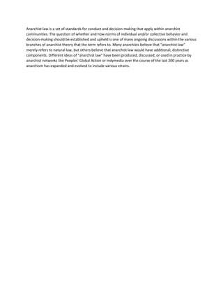 Anarchist law is a set of standards for conduct and decision-making that apply within anarchist
communities. The question of whether and how norms of individual and/or collective behavior and
decision-making should be established and upheld is one of many ongoing discussions within the various
branches of anarchist theory that the term refers to. Many anarchists believe that "anarchist law"
merely refers to natural law, but others believe that anarchist law would have additional, distinctive
components. Different ideas of "anarchist law" have been produced, discussed, or used in practice by
anarchist networks like Peoples' Global Action or Indymedia over the course of the last 200 years as
anarchism has expanded and evolved to include various strains.
 