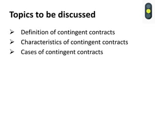 Topics to be discussed
 Definition of contingent contracts
 Characteristics of contingent contracts
 Cases of contingent contracts
 