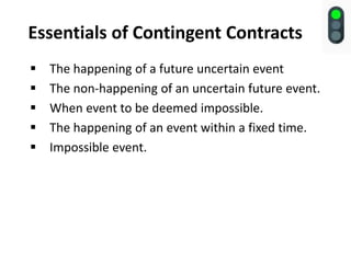 Essentials of Contingent Contracts
 The happening of a future uncertain event
 The non-happening of an uncertain future event.
 When event to be deemed impossible.
 The happening of an event within a fixed time.
 Impossible event.
 