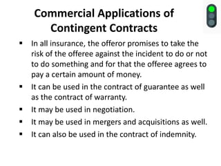 Commercial Applications of
Contingent Contracts
 In all insurance, the offeror promises to take the
risk of the offeree against the incident to do or not
to do something and for that the offeree agrees to
pay a certain amount of money.
 It can be used in the contract of guarantee as well
as the contract of warranty.
 It may be used in negotiation.
 It may be used in mergers and acquisitions as well.
 It can also be used in the contract of indemnity.
 