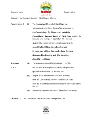 Commencement                                                          January, 2011


Enacted by the House of Assembly Ekiti State as follows:


Appropriation 1      (i)     The Accountant General of Ekiti State may

                             when authorized to do so through Warrant signed by

                             the Commissioner for Finance, pay out of the

                             Consolidated Revenue Fund of Ekiti State during the
                             financial year ending 31st December, 2011 the sum

                             specified by warrant not exceeding in aggregate, the

                             sum of Eighty Billion, Seven hundred and

                             Seventy-nine million, One hundred and fourteen

                             thousand, Five hundred and fifty Naira Only

                             (N80,779,114,550.00).

Schedules            (ii)    The amount mentioned in Sub-section (1) of this

I & II                       section shall be appropriated to Head of Expenditure

                             specified in Schedules I & II to this law.

                     (iii)   No part of the amount afore-said shall be issued

                             from the Consolidated Revenue Fund of Ekiti State

                             after the end of the year mentioned in Sub-section (1) of this
                             section

                     (iv)    Schedule III contains the source of Funding 2011 Budget.



Citation    2   This Law may be cited as the 2011 Appropriation Law.
 