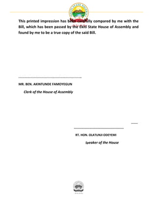This printed impression has been carefully compared by me with the
Bill, which has been passed by the Ekiti State House of Assembly and
found by me to be a true copy of the said Bill.




……………………………………………..

MR. BEN. AKINTUNDE FAMOYEGUN

  Clerk of the House of Assembly




                                                                                          .......
                                   ....................................................

                                    RT. HON. OLATUNJI ODEYEMI

                                               Speaker of the House
 