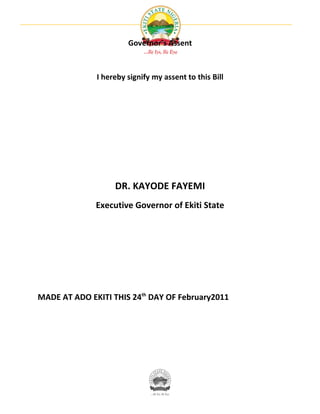 Governor’s Assent



              I hereby signify my assent to this Bill




                   DR. KAYODE FAYEMI
              Executive Governor of Ekiti State




MADE AT ADO EKITI THIS 24th DAY OF February2011
 