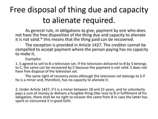 Free disposal of thing due and capacity
         to alienate required.
        As general rule, in obligations to give, payment by one who does
 not have the free disposition of the thing due and capacity to alienate
 it is not valid.* this means that the thing paid can be recovered.
        The exception is provided in Article 1427. The creditor cannot be
 compelled to accept payment where the person paying has no capacity
 to make it.
        Examples:
 1. S agreed to sell to B a television set. If the television delivered to B by S belongs
 to C, the same can be recovered by C because the payment is not valid. S does not
 have free disposal of the television set.
        The same right of recovery exists although the television set belongs to S if
 he is a minor and, therefore, has no capacity to alienate it.

 2. Under Article 1427, if S is a minor between 18 and 21 years, and he voluntarily
 pays a sum of money or delivers a fungible thing (like rice) to B in fulfillment of his
 obligation, there shall be no right to recover the same from B in case the latter has
 spent or consumed it in good faith.
 