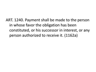 ART. 1240. Payment shall be made to the person
 in whose favor the obligation has been
 constituted, or his successor in interest, or any
 person authorized to receive it. (1162a)
 