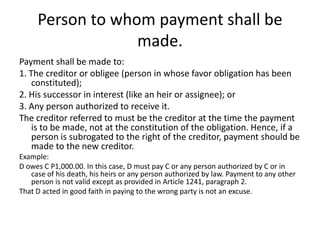Person to whom payment shall be
                  made.
Payment shall be made to:
1. The creditor or obligee (person in whose favor obligation has been
    constituted);
2. His successor in interest (like an heir or assignee); or
3. Any person authorized to receive it.
The creditor referred to must be the creditor at the time the payment
    is to be made, not at the constitution of the obligation. Hence, if a
    person is subrogated to the right of the creditor, payment should be
    made to the new creditor.
Example:
D owes C P1,000.00. In this case, D must pay C or any person authorized by C or in
   case of his death, his heirs or any person authorized by law. Payment to any other
   person is not valid except as provided in Article 1241, paragraph 2.
That D acted in good faith in paying to the wrong party is not an excuse.
 
