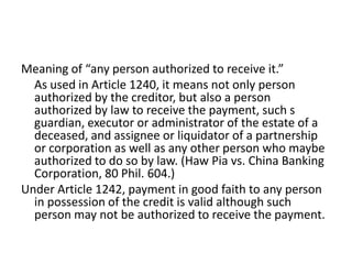 Meaning of “any person authorized to receive it.”
  As used in Article 1240, it means not only person
  authorized by the creditor, but also a person
  authorized by law to receive the payment, such s
  guardian, executor or administrator of the estate of a
  deceased, and assignee or liquidator of a partnership
  or corporation as well as any other person who maybe
  authorized to do so by law. (Haw Pia vs. China Banking
  Corporation, 80 Phil. 604.)
Under Article 1242, payment in good faith to any person
  in possession of the credit is valid although such
  person may not be authorized to receive the payment.
 