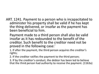 ART. 1241. Payment to a person who is incapacitated to
  administer his property shall be valid if he has kept
  the thing delivered, or insofar as the payment has
  been beneficial to him.
  Payment made to a third person shall also be valid
  insofar as it has redounded to the benefit of the
  creditor. Such benefit to the creditor need not be
  proved in the following case:`
  1. If after the payment, the third person acquires the creditor’s
  rights;
  2. If the creditor ratifies the payment to the third person;
  3. If by the creditor’s conduct, the debtor has been led to believe
  that the third person had authority to receive the payment. (1163a)
 