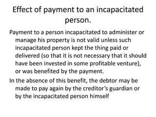 Effect of payment to an incapacitated
               person.
Payment to a person incapacitated to administer or
   manage his property is not valid unless such
   incapacitated person kept the thing paid or
   delivered (so that it is not necessary that it should
   have been invested in some profitable venture),
   or was benefited by the payment.
In the absence of this benefit, the debtor may be
   made to pay again by the creditor’s guardian or
   by the incapacitated person himself
 