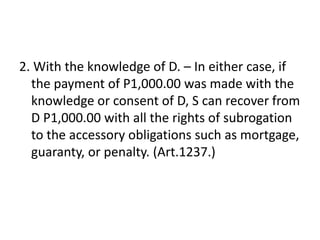 2. With the knowledge of D. – In either case, if
  the payment of P1,000.00 was made with the
  knowledge or consent of D, S can recover from
  D P1,000.00 with all the rights of subrogation
  to the accessory obligations such as mortgage,
  guaranty, or penalty. (Art.1237.)
 