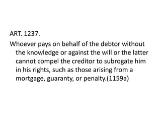 ART. 1237.
Whoever pays on behalf of the debtor without
 the knowledge or against the will or the latter
 cannot compel the creditor to subrogate him
 in his rights, such as those arising from a
 mortgage, guaranty, or penalty.(1159a)
 