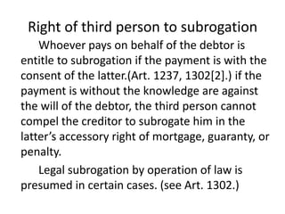 Right of third person to subrogation
    Whoever pays on behalf of the debtor is
entitle to subrogation if the payment is with the
consent of the latter.(Art. 1237, 1302[2].) if the
payment is without the knowledge are against
the will of the debtor, the third person cannot
compel the creditor to subrogate him in the
latter’s accessory right of mortgage, guaranty, or
penalty.
    Legal subrogation by operation of law is
presumed in certain cases. (see Art. 1302.)
 