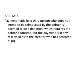 ART. 1238.
Payment made by a third person who does not
  intend to be reimbursed by the debtor is
  deemed to be a donation, which requires the
  debtor’s consent. But the payment is in any
  case valid as to the creditor who has accepted
  it. (n)
 
