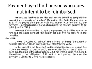 Payment by a third person who does
     not intend to be reimbursed
         Article 1238 “embodies the idea that no one should be compelled to
   accept the generosity of another.” (Report of the Code Commission, p.
   132.) If the paying third person does not intend to be reimbursed, the
   payment is deemed a donation which requires the debtor’s consent to be
   valid. (see Art. 725.)
         However, if the creditor accepts the payment, its shall be valid as to
   him and the payor although the debtor did not give his consent to the
   donation.
EXAMPLE:
         D owes C P1,000.00. Without the intention of being reimbursed, S
   paid D’s obligation. D had previously accepted S’s generosity.
         In the case, D is not liable to S and his obligation is extinguished. But
   if D did not consent to the donation, S may recover from D since there has
   been no donation, although originally S did not intend to be reimbursed.
   Nevertheless, the obligation of D to C is extinguished because the
   payment is valid as to C who has accepted it.
 