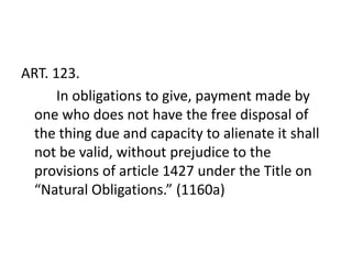 ART. 123.
      In obligations to give, payment made by
 one who does not have the free disposal of
 the thing due and capacity to alienate it shall
 not be valid, without prejudice to the
 provisions of article 1427 under the Title on
 “Natural Obligations.” (1160a)
 