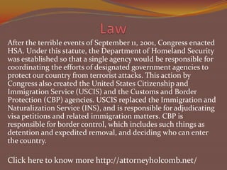 After the terrible events of September 11, 2001, Congress enacted
HSA. Under this statute, the Department of Homeland Security
was established so that a single agency would be responsible for
coordinating the efforts of designated government agencies to
protect our country from terrorist attacks. This action by
Congress also created the United States Citizenship and
Immigration Service (USCIS) and the Customs and Border
Protection (CBP) agencies. USCIS replaced the Immigration and
Naturalization Service (INS), and is responsible for adjudicating
visa petitions and related immigration matters. CBP is
responsible for border control, which includes such things as
detention and expedited removal, and deciding who can enter
the country.

Click here to know more http://attorneyholcomb.net/

 