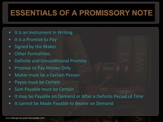 ESSENTIALS OF A PROMISSORY NOTE
• It is an Instrument in Writing
• It is a Promise to Pay
• Signed by the Maker
• Other Formalities
• Definite and Unconditional Promise
• Promise to Pay Money Only
• Maker must be a Certain Person
• Payee must be Certain
• Sum Payable must be Certain
• It may be Payable on Demand or After a Definite Period of Time
• It cannot be Made Payable to Bearer on Demand
 