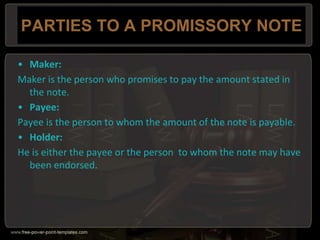 PARTIES TO A PROMISSORY NOTE
• Maker:
Maker is the person who promises to pay the amount stated in
the note.
• Payee:
Payee is the person to whom the amount of the note is payable.
• Holder:
He is either the payee or the person to whom the note may have
been endorsed.
 
