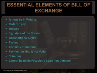 ESSENTIAL ELEMENTS OF BILL OF
EXCHANGE
• It must be in Writing.
• Order to pay
• Drawee
• Signature of the Drawer
• Unconditional Order
• Parties
• Certainty of Amount
• Payment in Kind is not Valid
• Stamping
• Cannot be made Payable to Bearer on Demand
 