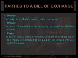 PARTIES TO A BILL OF EXCHANGE
• Drawer:
The maker of a bill of exchange is called the drawer.
• Drawee:
The person directed to pay the money by the drawer is called the
drawee.
• Payee:
The person named in the instrument, to whom or to whose order
the money are directed to be paid by the instruments are
called the payee.
 