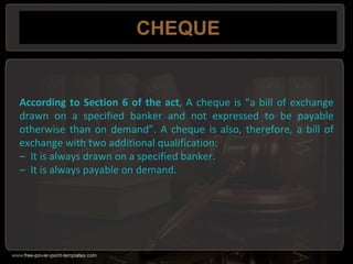 CHEQUE
According to Section 6 of the act, A cheque is “a bill of exchange
drawn on a specified banker and not expressed to be payable
otherwise than on demand”. A cheque is also, therefore, a bill of
exchange with two additional qualification:
– It is always drawn on a specified banker.
– It is always payable on demand.
 