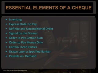 ESSENTIAL ELEMENTS OF A CHEQUE
• In writing
• Express Order to Pay
• Definite and Unconditional Order
• Signed by the Drawer
• Order to Pay Certain Sum
• Order to Pay Money Only
• Certain Three Parties
• Drawn upon a Specified Banker
• Payable on Demand
 