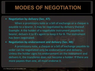 MODES OF NEGOTIATION
• Negotiation by delivery (Sec. 47):
When a promissory note or a bill of exchange or a cheque is
payable to a bearer, it may be negotiated by delivery thereof.
Example: A the holder of a negotiable instrument payable to
bearer, delivers it to B’s agent to keep it for B. The instrument
has been negotiated.
• Negotiation by endorsement and delivery (Sec. 48):
A promissory note, a cheque or a bill of exchange payable to
order can be negotiated only be endorsement and delivery.
Unless the holder signs his endorsement on the instrument and
delivers it, the transferee does not become a holder. If there are
more payees than one, all must endorse it.
 
