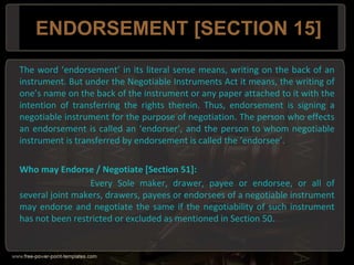 ENDORSEMENT [SECTION 15]
The word ‘endorsement’ in its literal sense means, writing on the back of an
instrument. But under the Negotiable Instruments Act it means, the writing of
one’s name on the back of the instrument or any paper attached to it with the
intention of transferring the rights therein. Thus, endorsement is signing a
negotiable instrument for the purpose of negotiation. The person who effects
an endorsement is called an ‘endorser’, and the person to whom negotiable
instrument is transferred by endorsement is called the ‘endorsee’.
Who may Endorse / Negotiate [Section 51]:
Every Sole maker, drawer, payee or endorsee, or all of
several joint makers, drawers, payees or endorsees of a negotiable instrument
may endorse and negotiate the same if the negotiability of such instrument
has not been restricted or excluded as mentioned in Section 50.
 