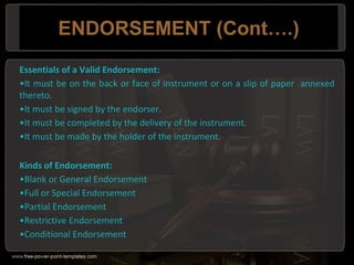 ENDORSEMENT (Cont….)
Essentials of a Valid Endorsement:
•It must be on the back or face of instrument or on a slip of paper annexed
thereto.
•It must be signed by the endorser.
•It must be completed by the delivery of the instrument.
•It must be made by the holder of the instrument.
Kinds of Endorsement:
•Blank or General Endorsement
•Full or Special Endorsement
•Partial Endorsement
•Restrictive Endorsement
•Conditional Endorsement
 