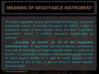 MEANING OF NEGOTIABLE INSTRUMENT
The word negotiable means ‘transferable by delivery’, and word
instrument means ‘a written document by which a right is
created in favour of some person. Thus, the term “negotiable
instrument” means “a written document transferable by
delivery”.
According to Section 13 (1) of the Negotiable
Instruments Act, “A negotiable instrument means a promissory
note, bill of exchange, or cheque payable either to order or to
bearer”. “A negotiable instrument may be made payable to two
or more payees jointly, or it may be made payable in the
alternative to one of two, or one or some of several payees”
[Section 13(2)].
 