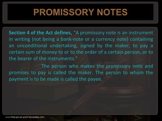 PROMISSORY NOTES
Section 4 of the Act defines, “A promissory note is an instrument
in writing (not being a bank-note or a currency note) containing
an unconditional undertaking, signed by the maker, to pay a
certain sum of money to or to the order of a certain person, or to
the bearer of the instruments.”
The person who makes the promissory note and
promises to pay is called the maker. The person to whom the
payment is to be made is called the payee.
 