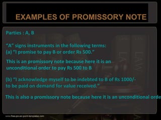 EXAMPLES OF PROMISSORY NOTE
Parties : A, B
“A” signs instruments in the following terms:
(a) “I promise to pay B or order Rs 500.”
This is an promissory note because here it is an
unconditional order to pay Rs 500 to B
(b) “I acknowledge myself to be indebted to B of Rs 1000/-
to be paid on demand for value received.”
This is also a promissory note because here it is an unconditional orde
 