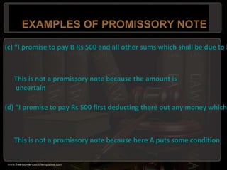 EXAMPLES OF PROMISSORY NOTE
(c) “I promise to pay B Rs 500 and all other sums which shall be due to h
This is not a promissory note because the amount is
uncertain
(d) “I promise to pay Rs 500 first deducting there out any money which
This is not a promissory note because here A puts some condition
 