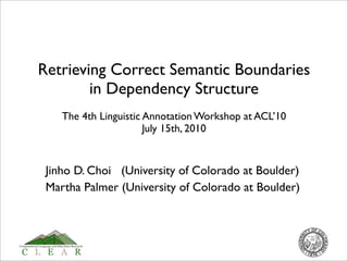 Retrieving Correct Semantic Boundaries
        in Dependency Structure
    The 4th Linguistic Annotation Workshop at ACL’10
                       July 15th, 2010


 Jinho D. Choi (University of Colorado at Boulder)
 Martha Palmer (University of Colorado at Boulder)
 