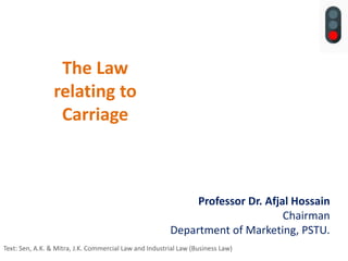 The Law
relating to
Carriage
Professor Dr. Afjal Hossain
Chairman
Department of Marketing, PSTU.
Text: Sen, A.K. & Mitra, J.K. Commercial Law and Industrial Law (Business Law)
 