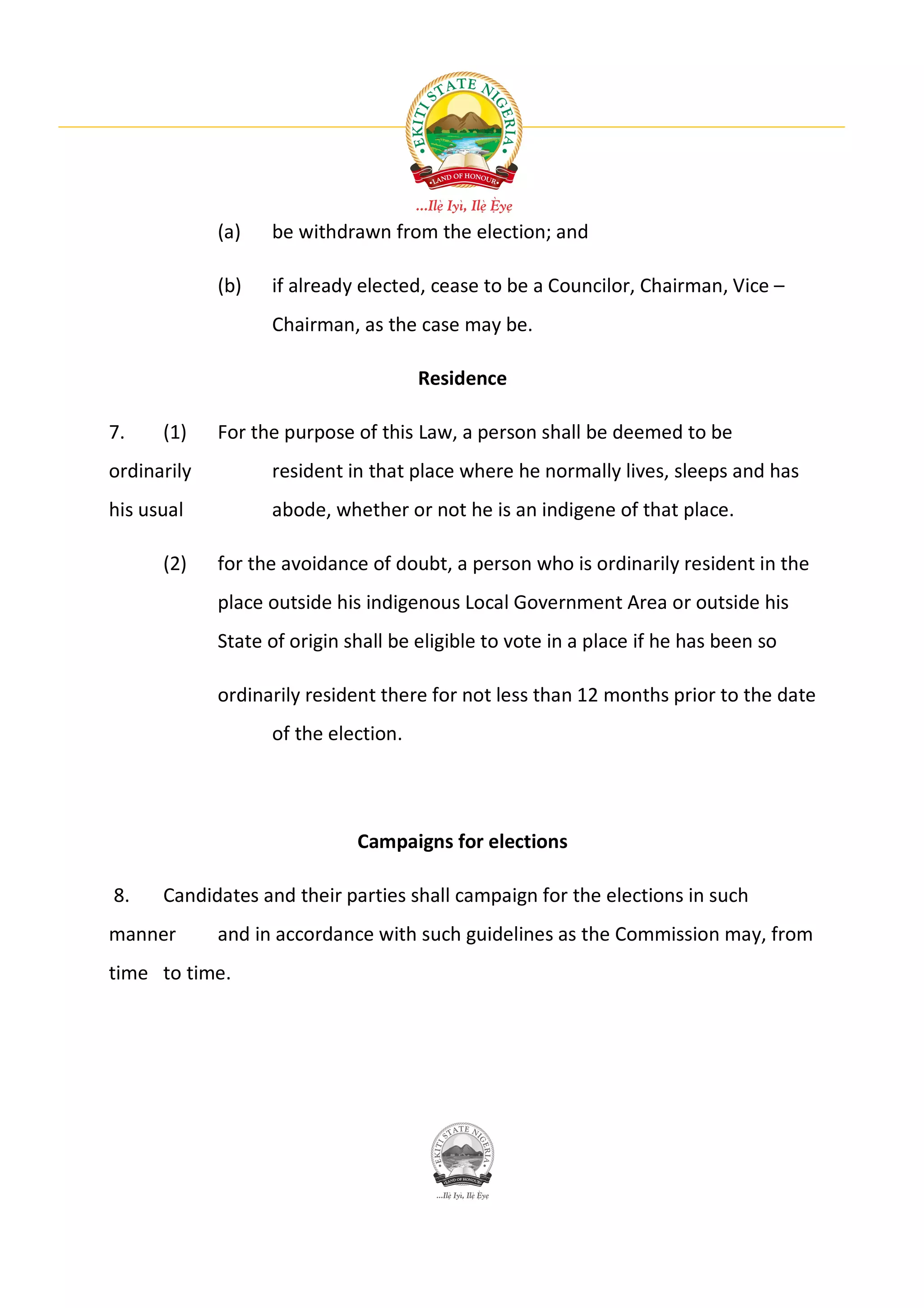 (a)   be withdrawn from the election; and

             (b)   if already elected, cease to be a Councilor, Chairman, Vice –
                   Chairman, as the case may be.

                                      Residence

7.    (1)    For the purpose of this Law, a person shall be deemed to be
ordinarily         resident in that place where he normally lives, sleeps and has
his usual          abode, whether or not he is an indigene of that place.

      (2)    for the avoidance of doubt, a person who is ordinarily resident in the
             place outside his indigenous Local Government Area or outside his
             State of origin shall be eligible to vote in a place if he has been so

             ordinarily resident there for not less than 12 months prior to the date
                   of the election.




                              Campaigns for elections

8.    Candidates and their parties shall campaign for the elections in such
manner       and in accordance with such guidelines as the Commission may, from
time to time.
 