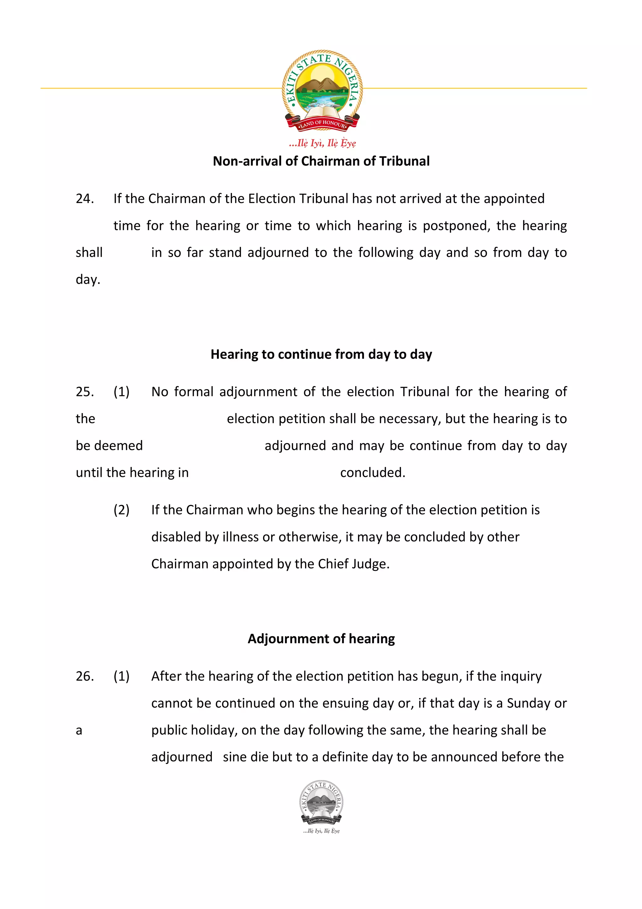 Non-arrival of Chairman of Tribunal

24.     If the Chairman of the Election Tribunal has not arrived at the appointed
        time for the hearing or time to which hearing is postponed, the hearing
shall         in so far stand adjourned to the following day and so from day to
day.




                        Hearing to continue from day to day

25.     (1)   No formal adjournment of the election Tribunal for the hearing of
the                        election petition shall be necessary, but the hearing is to
be deemed                        adjourned and may be continue from day to day
until the hearing in                          concluded.

        (2)   If the Chairman who begins the hearing of the election petition is
              disabled by illness or otherwise, it may be concluded by other
              Chairman appointed by the Chief Judge.




                              Adjournment of hearing

26.     (1)   After the hearing of the election petition has begun, if the inquiry
              cannot be continued on the ensuing day or, if that day is a Sunday or
a             public holiday, on the day following the same, the hearing shall be
              adjourned sine die but to a definite day to be announced before the
 