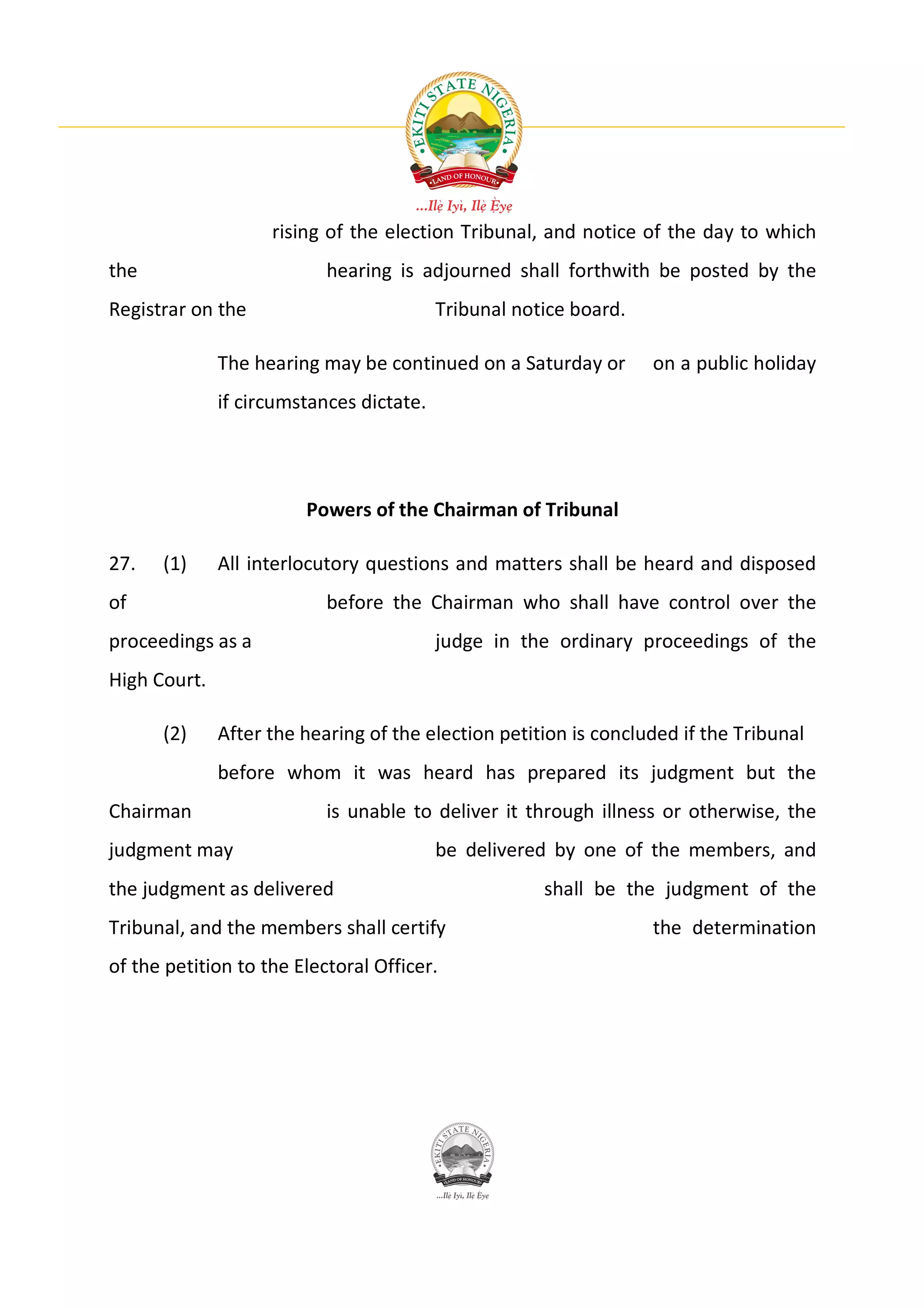 rising of the election Tribunal, and notice of the day to which
the                        hearing is adjourned shall forthwith be posted by the
Registrar on the                          Tribunal notice board.

              The hearing may be continued on a Saturday or        on a public holiday
              if circumstances dictate.




                        Powers of the Chairman of Tribunal

27.   (1)     All interlocutory questions and matters shall be heard and disposed
of                         before the Chairman who shall have control over the
proceedings as a                          judge in the ordinary proceedings of the
High Court.

      (2)     After the hearing of the election petition is concluded if the Tribunal
              before whom it was heard has prepared its judgment but the
Chairman                   is unable to deliver it through illness or otherwise, the
judgment may                              be delivered by one of the members, and
the judgment as delivered                             shall be the judgment of the
Tribunal, and the members shall certify                            the determination
of the petition to the Electoral Officer.
 