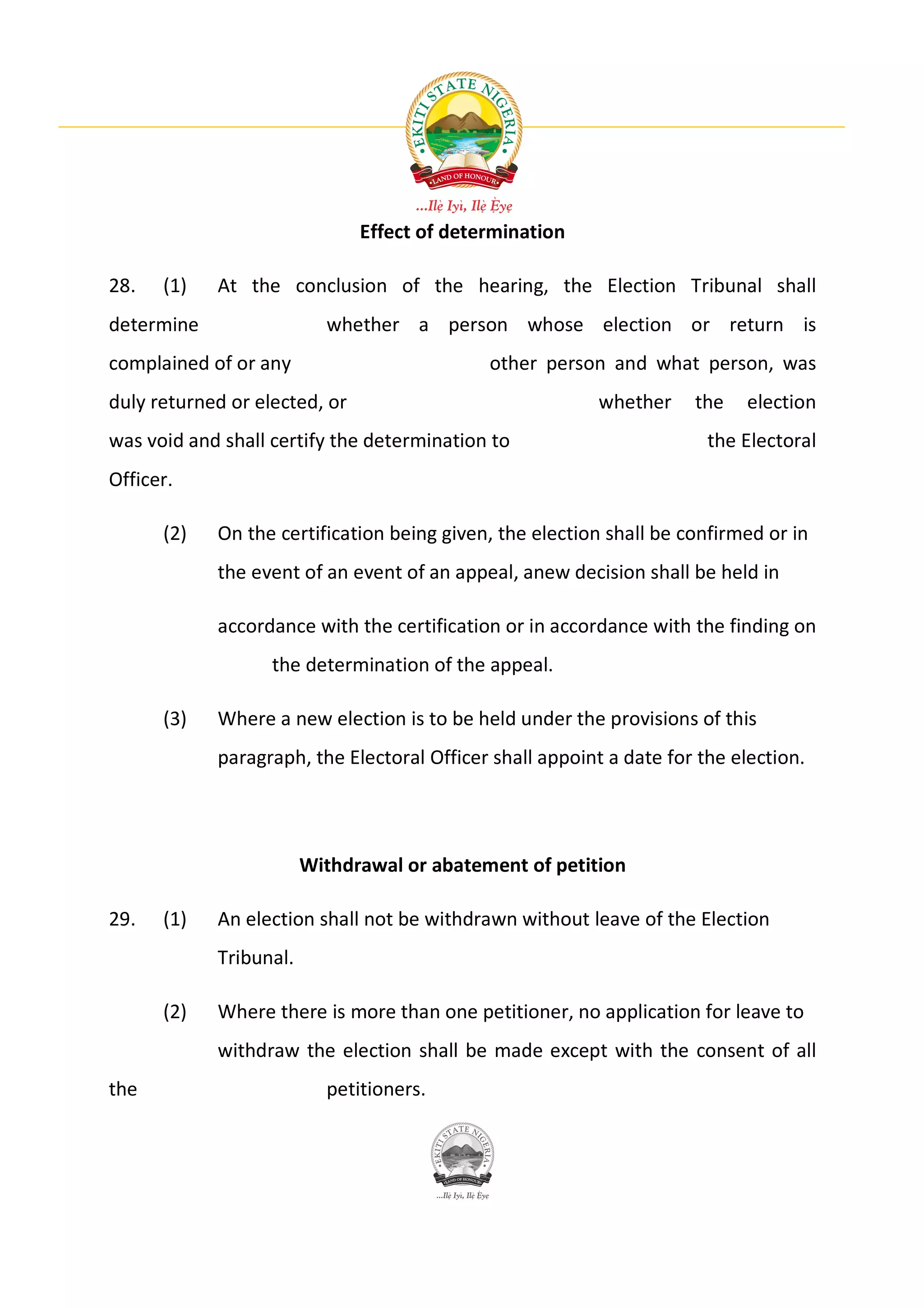 Effect of determination

28.   (1)   At the conclusion of the hearing, the Election Tribunal shall
determine                 whether a person whose election or return is
complained of or any                         other person and what person, was
duly returned or elected, or                              whether    the    election
was void and shall certify the determination to                        the Electoral
Officer.

      (2)   On the certification being given, the election shall be confirmed or in
            the event of an event of an appeal, anew decision shall be held in

            accordance with the certification or in accordance with the finding on
                   the determination of the appeal.

      (3)   Where a new election is to be held under the provisions of this
            paragraph, the Electoral Officer shall appoint a date for the election.




                        Withdrawal or abatement of petition

29.   (1)   An election shall not be withdrawn without leave of the Election
            Tribunal.

      (2)   Where there is more than one petitioner, no application for leave to
            withdraw the election shall be made except with the consent of all
the                       petitioners.
 
