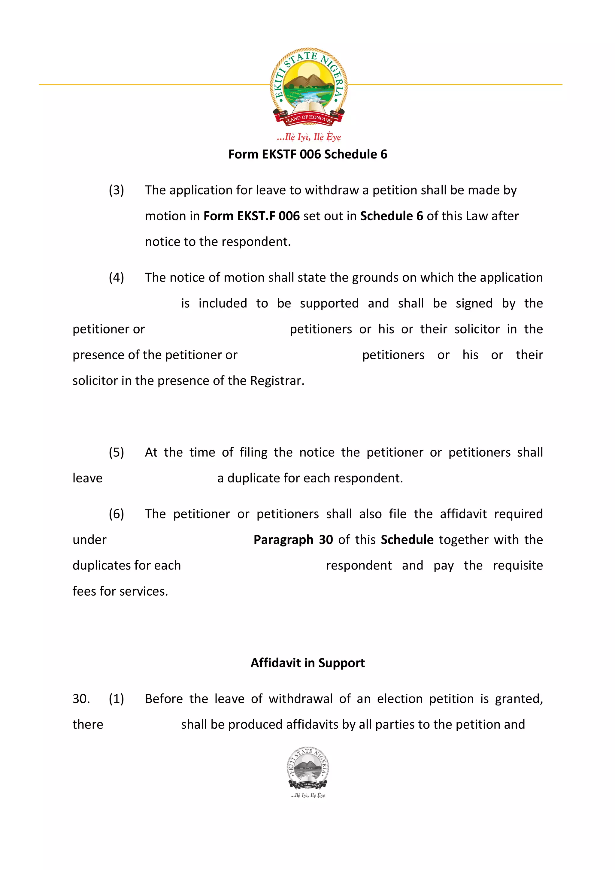 Form EKSTF 006 Schedule 6

        (3)   The application for leave to withdraw a petition shall be made by
              motion in Form EKST.F 006 set out in Schedule 6 of this Law after
              notice to the respondent.

        (4)   The notice of motion shall state the grounds on which the application
                     is included to be supported and shall be signed by the
petitioner or                           petitioners or his or their solicitor in the
presence of the petitioner or                         petitioners or his or their
solicitor in the presence of the Registrar.




        (5)   At the time of filing the notice the petitioner or petitioners shall
leave                      a duplicate for each respondent.

        (6)   The petitioner or petitioners shall also file the affidavit required
under                             Paragraph 30 of this Schedule together with the
duplicates for each                            respondent and pay the requisite
fees for services.




                                 Affidavit in Support

30.     (1)   Before the leave of withdrawal of an election petition is granted,
there                shall be produced affidavits by all parties to the petition and
 