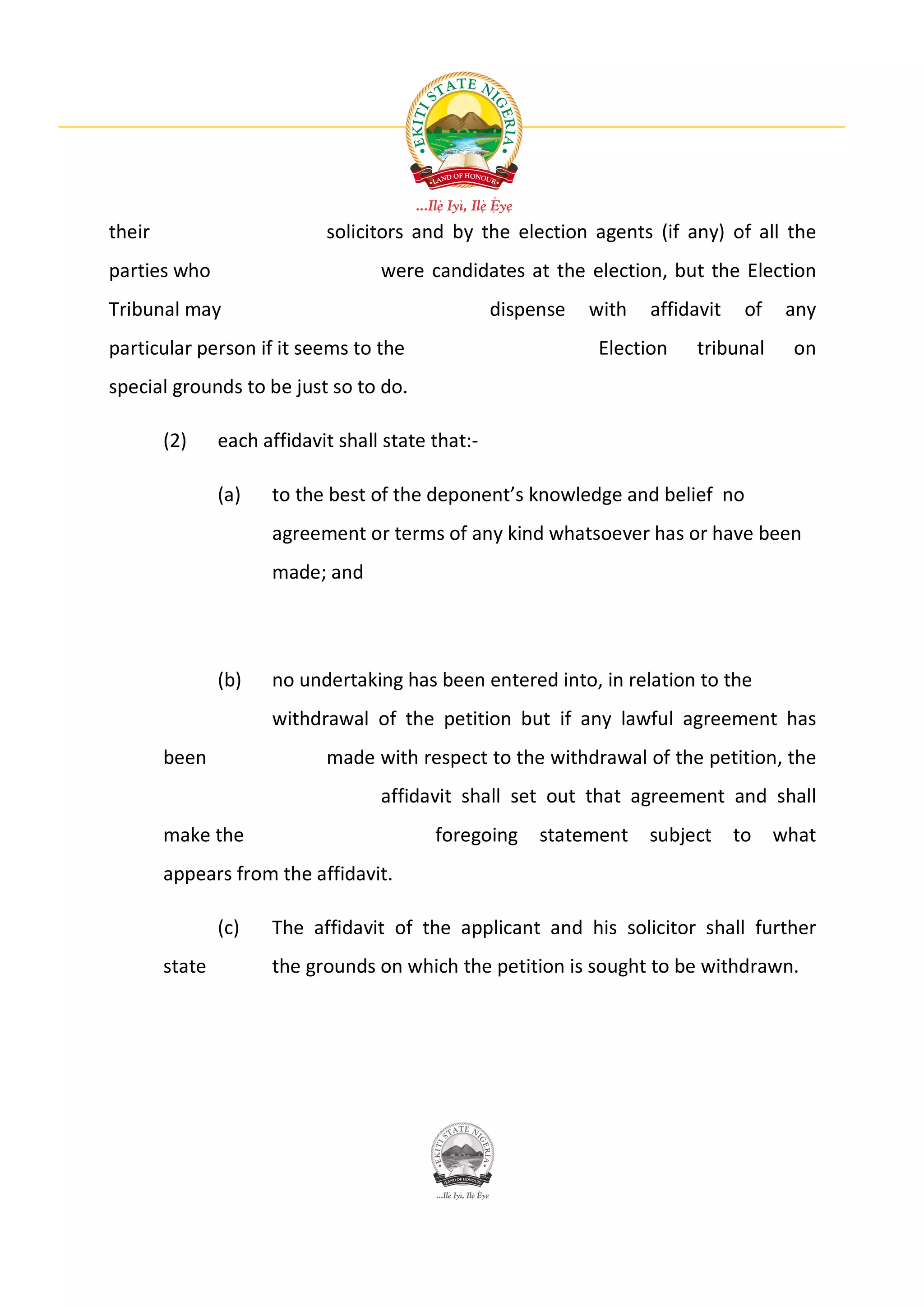 their                        solicitors and by the election agents (if any) of all the
parties who                         were candidates at the election, but the Election
Tribunal may                                        dispense   with   affidavit    of    any
particular person if it seems to the                            Election   tribunal      on
special grounds to be just so to do.

        (2)     each affidavit shall state that:-

                (a)   to the best of the deponent’s knowledge and belief no
                      agreement or terms of any kind whatsoever has or have been
                      made; and




                (b)   no undertaking has been entered into, in relation to the
                      withdrawal of the petition but if any lawful agreement has
        been                 made with respect to the withdrawal of the petition, the
                                    affidavit shall set out that agreement and shall
        make the                           foregoing     statement    subject     to    what
        appears from the affidavit.

                (c)   The affidavit of the applicant and his solicitor shall further
        state         the grounds on which the petition is sought to be withdrawn.
 