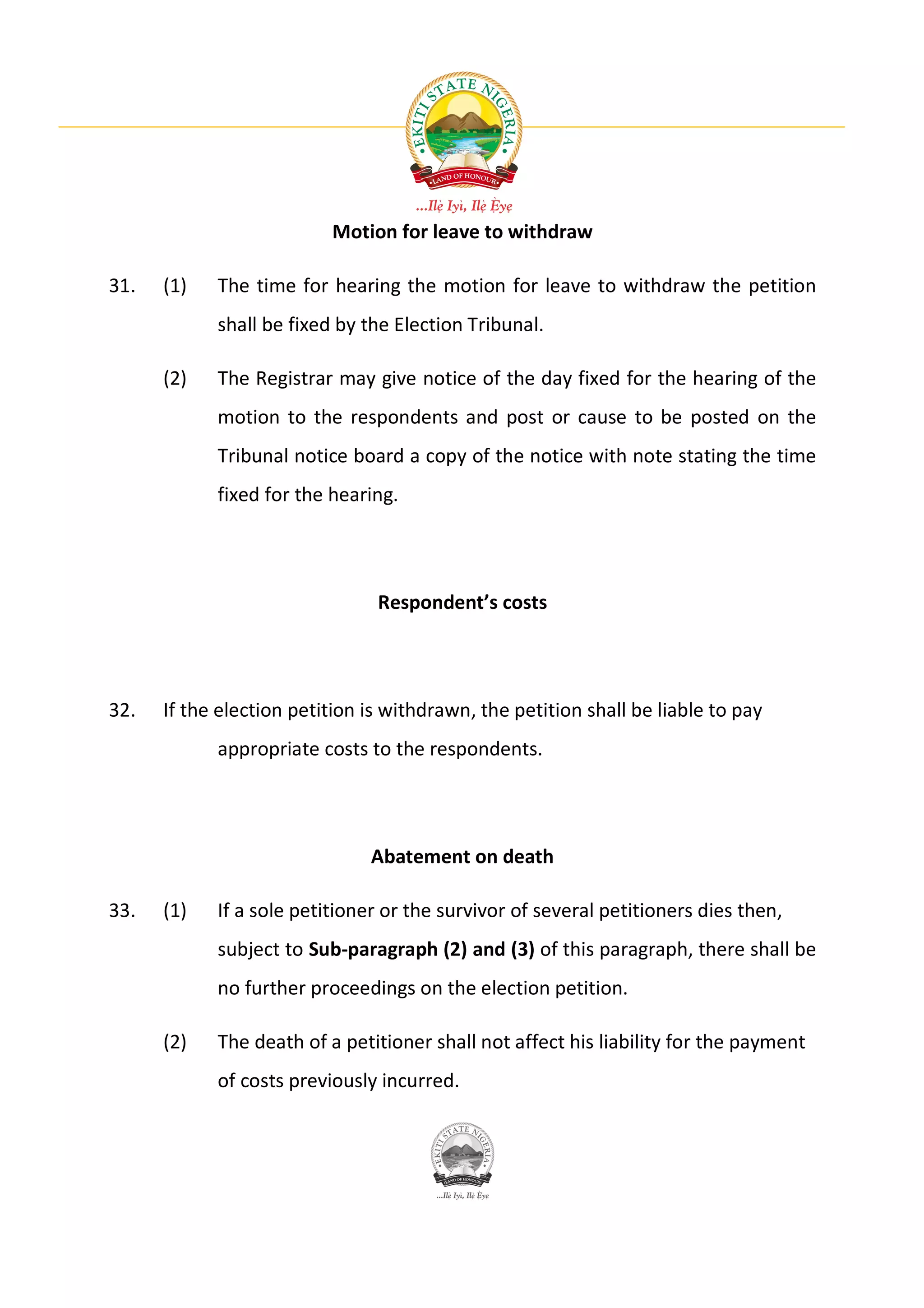 Motion for leave to withdraw

31.   (1)   The time for hearing the motion for leave to withdraw the petition
            shall be fixed by the Election Tribunal.

      (2)   The Registrar may give notice of the day fixed for the hearing of the
            motion to the respondents and post or cause to be posted on the
            Tribunal notice board a copy of the notice with note stating the time
            fixed for the hearing.




                                Respondent’s costs




32.   If the election petition is withdrawn, the petition shall be liable to pay
            appropriate costs to the respondents.




                               Abatement on death

33.   (1)   If a sole petitioner or the survivor of several petitioners dies then,
            subject to Sub-paragraph (2) and (3) of this paragraph, there shall be
            no further proceedings on the election petition.

      (2)   The death of a petitioner shall not affect his liability for the payment
            of costs previously incurred.
 