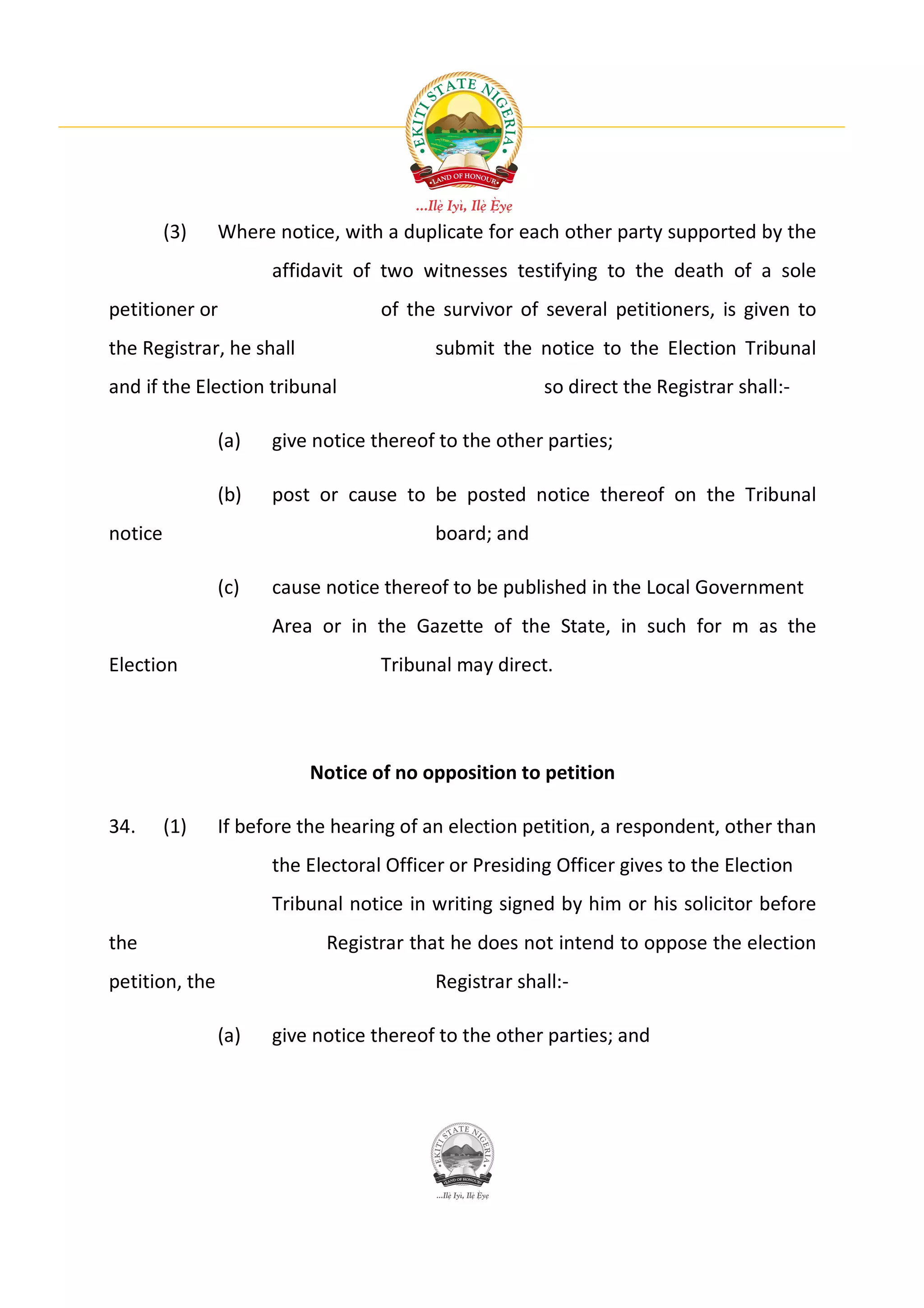 (3)    Where notice, with a duplicate for each other party supported by the
                      affidavit of two witnesses testifying to the death of a sole
petitioner or                      of the survivor of several petitioners, is given to
the Registrar, he shall                   submit the notice to the Election Tribunal
and if the Election tribunal                           so direct the Registrar shall:-

                (a)   give notice thereof to the other parties;

                (b)   post or cause to be posted notice thereof on the Tribunal
notice                                    board; and

                (c)   cause notice thereof to be published in the Local Government
                      Area or in the Gazette of the State, in such for m as the
Election                           Tribunal may direct.




                          Notice of no opposition to petition

34.      (1)    If before the hearing of an election petition, a respondent, other than
                      the Electoral Officer or Presiding Officer gives to the Election
                      Tribunal notice in writing signed by him or his solicitor before
the                         Registrar that he does not intend to oppose the election
petition, the                             Registrar shall:-

                (a)   give notice thereof to the other parties; and
 