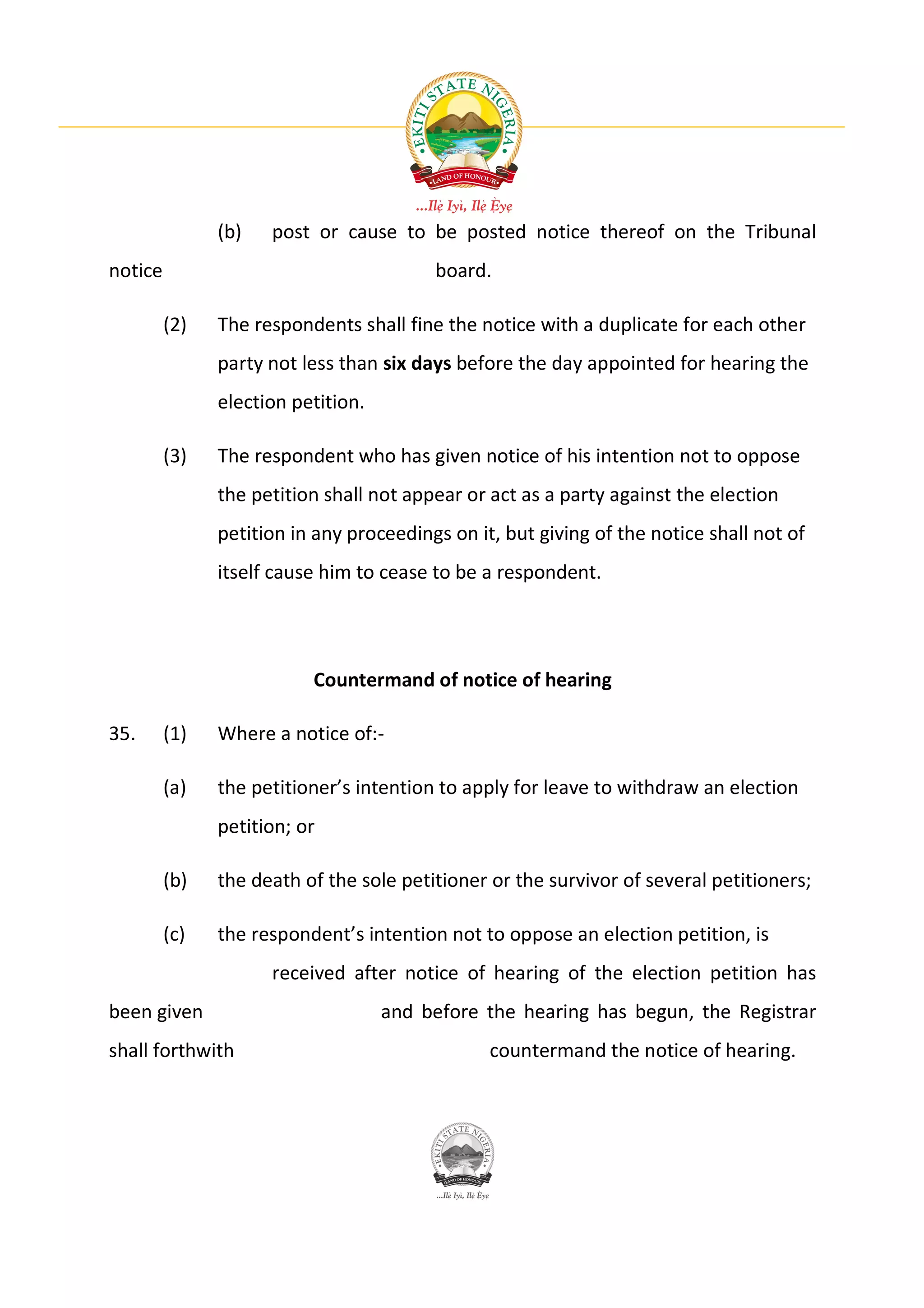 (b)   post or cause to be posted notice thereof on the Tribunal
notice                                   board.

         (2)   The respondents shall fine the notice with a duplicate for each other
               party not less than six days before the day appointed for hearing the
               election petition.

         (3)   The respondent who has given notice of his intention not to oppose
               the petition shall not appear or act as a party against the election
               petition in any proceedings on it, but giving of the notice shall not of
               itself cause him to cease to be a respondent.




                          Countermand of notice of hearing

35.      (1)   Where a notice of:-

         (a)   the petitioner’s intention to apply for leave to withdraw an election
               petition; or

         (b)   the death of the sole petitioner or the survivor of several petitioners;

         (c)   the respondent’s intention not to oppose an election petition, is
                     received after notice of hearing of the election petition has
been given                          and before the hearing has begun, the Registrar
shall forthwith                                 countermand the notice of hearing.
 