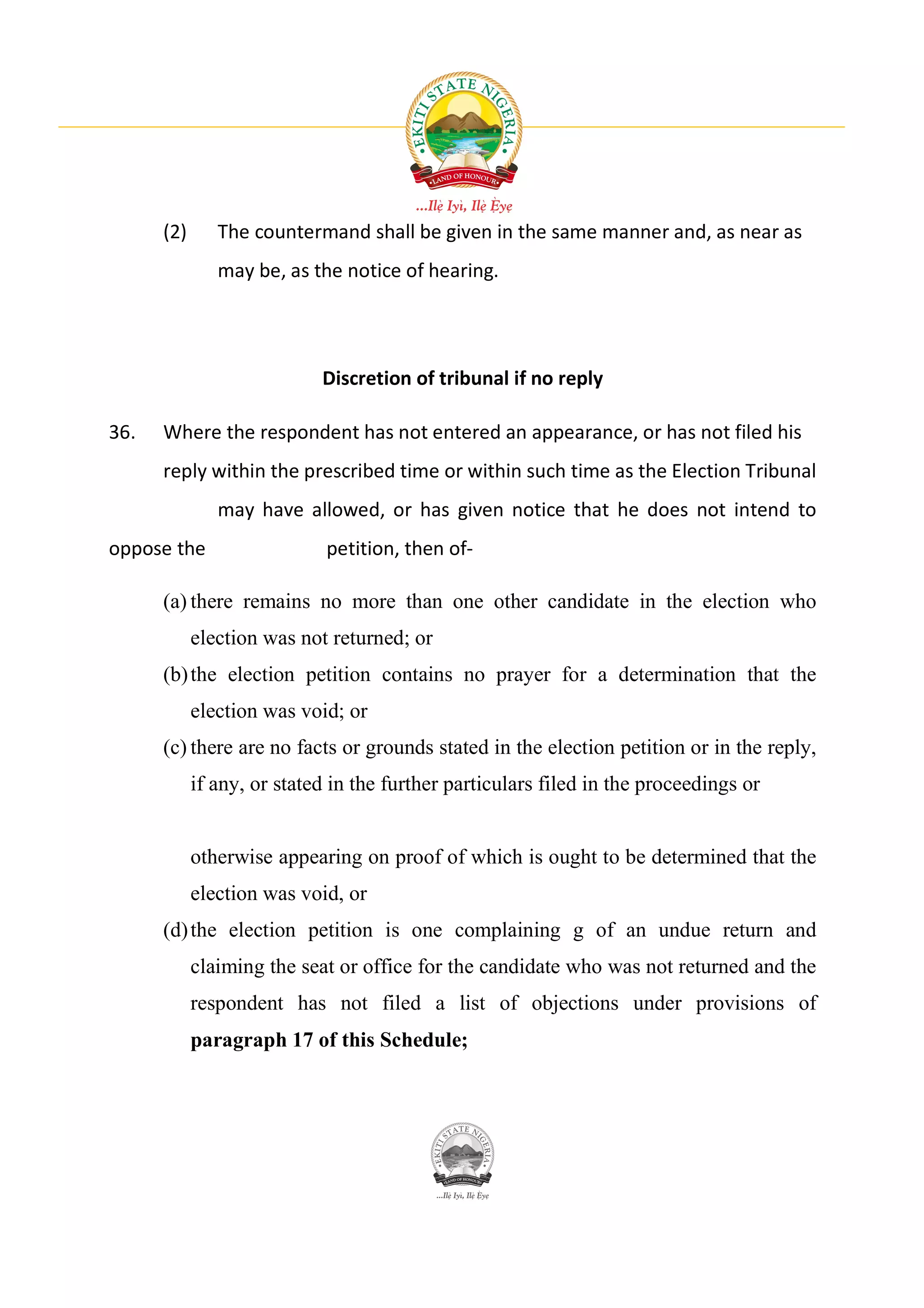 (2)      The countermand shall be given in the same manner and, as near as
               may be, as the notice of hearing.




                            Discretion of tribunal if no reply

36.   Where the respondent has not entered an appearance, or has not filed his
      reply within the prescribed time or within such time as the Election Tribunal
               may have allowed, or has given notice that he does not intend to
oppose the                   petition, then of-

      (a) there remains no more than one other candidate in the election who
            election was not returned; or
      (b) the election petition contains no prayer for a determination that the
            election was void; or
      (c) there are no facts or grounds stated in the election petition or in the reply,
            if any, or stated in the further particulars filed in the proceedings or


            otherwise appearing on proof of which is ought to be determined that the
            election was void, or
      (d) the election petition is one complaining g of an undue return and
            claiming the seat or office for the candidate who was not returned and the
            respondent has not filed a list of objections under provisions of
            paragraph 17 of this Schedule;
 
