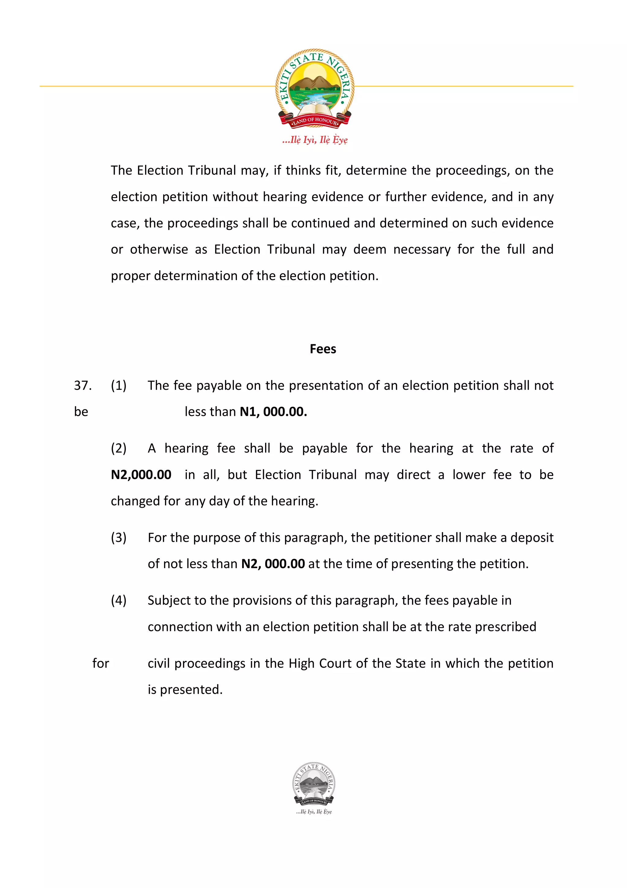 The Election Tribunal may, if thinks fit, determine the proceedings, on the
            election petition without hearing evidence or further evidence, and in any
            case, the proceedings shall be continued and determined on such evidence
            or otherwise as Election Tribunal may deem necessary for the full and
            proper determination of the election petition.




                                                Fees

37.         (1)   The fee payable on the presentation of an election petition shall not
be                      less than N1, 000.00.

            (2)   A hearing fee shall be payable for the hearing at the rate of
            N2,000.00 in all, but Election Tribunal may direct a lower fee to be
            changed for any day of the hearing.

            (3)   For the purpose of this paragraph, the petitioner shall make a deposit
                  of not less than N2, 000.00 at the time of presenting the petition.

            (4)   Subject to the provisions of this paragraph, the fees payable in
                  connection with an election petition shall be at the rate prescribed

      for         civil proceedings in the High Court of the State in which the petition
                  is presented.
 