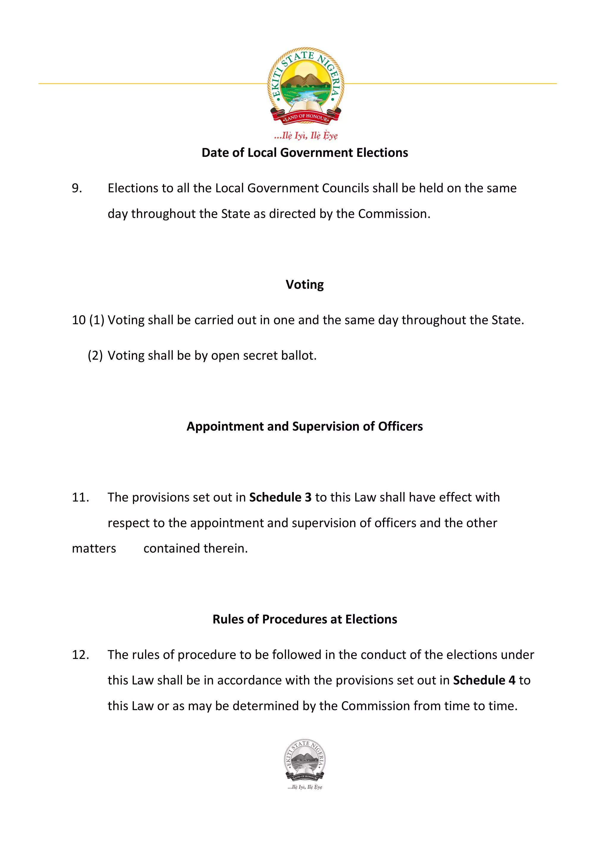 Date of Local Government Elections

9.      Elections to all the Local Government Councils shall be held on the same
        day throughout the State as directed by the Commission.




                                         Voting

10 (1) Voting shall be carried out in one and the same day throughout the State.

     (2) Voting shall be by open secret ballot.




                       Appointment and Supervision of Officers




11.     The provisions set out in Schedule 3 to this Law shall have effect with
        respect to the appointment and supervision of officers and the other
matters        contained therein.




                           Rules of Procedures at Elections

12.     The rules of procedure to be followed in the conduct of the elections under
        this Law shall be in accordance with the provisions set out in Schedule 4 to
        this Law or as may be determined by the Commission from time to time.
 